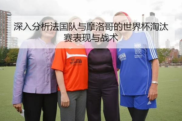 深入分析法国队与摩洛哥的世界杯淘汰赛表现与战术